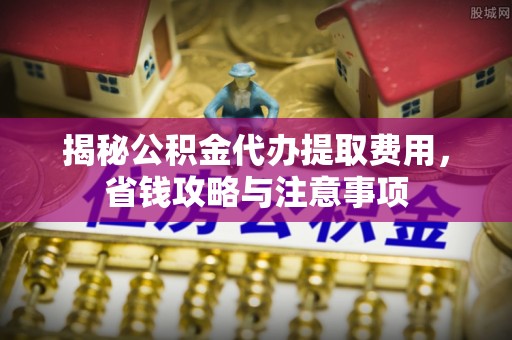 历下揭秘公积金代办提取费用，省钱攻略与注意事项