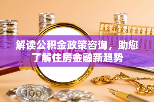 历下解读公积金政策咨询，助您了解住房金融新趋势