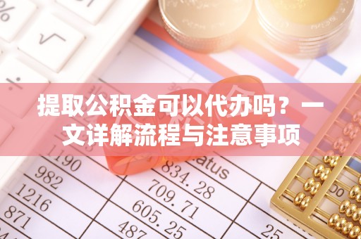 历下提取公积金可以代办吗？一文详解流程与注意事项