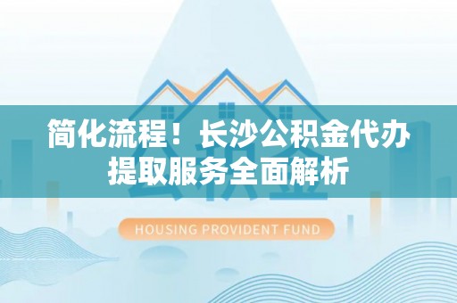 历下简化流程！长沙公积金代办提取服务全面解析