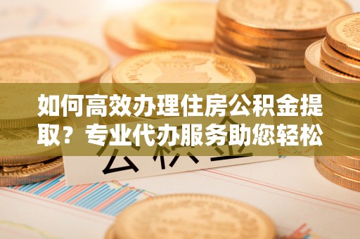 历下如何高效办理住房公积金提取？专业代办服务助您轻松解决难题