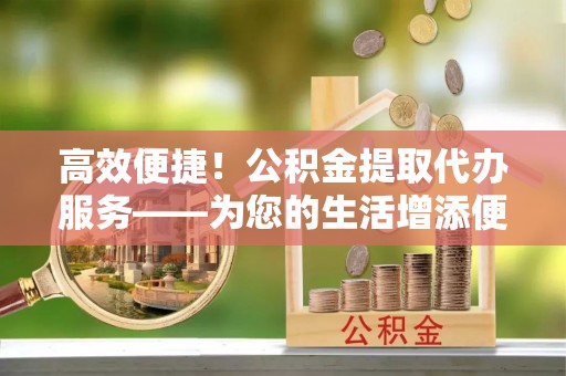 历下高效便捷！公积金提取代办服务——为您的生活增添便利