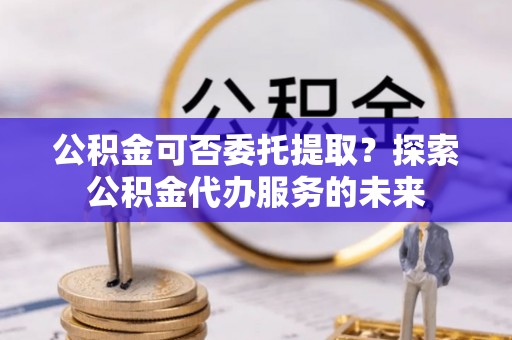 历下公积金可否委托提取？探索公积金代办服务的未来